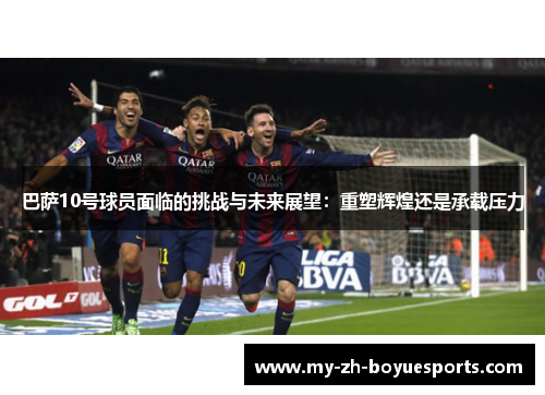 巴萨10号球员面临的挑战与未来展望：重塑辉煌还是承载压力