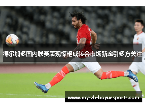 德尔加多国内联赛表现惊艳成转会市场新宠引多方关注