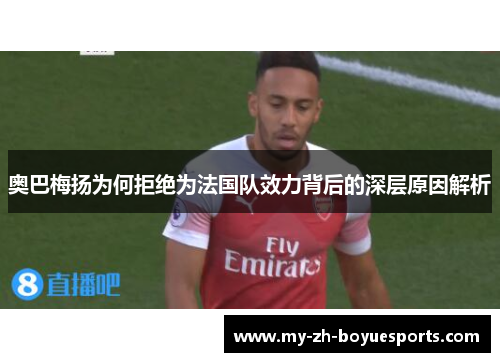 奥巴梅扬为何拒绝为法国队效力背后的深层原因解析
