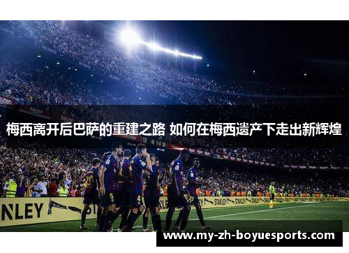 梅西离开后巴萨的重建之路 如何在梅西遗产下走出新辉煌