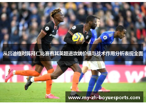 从吕迪格对阵拜仁比赛看其英超进攻端价值与战术作用分析表现全面