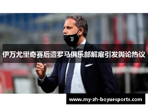 伊万尤里奇赛后遭罗马俱乐部解雇引发舆论热议